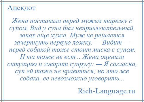 
    Жена поставила перед мужем тарелку с супом. Вид у супа был непривлекательный, запах еще хуже. Муж не решается зачерпнуть первую ложку. — Видит — перед собакой тоже стоит миска с супом. И та тоже не ест... Жена оценила ситуацию и говорит супругу: — Я согласна, суп ей тоже не нравиться; но это же собака, ее невозможно уговорить...