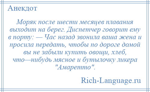 
    Моряк после шести месяцев плавания выходит на берег. Диспетчер говорит ему в порту: — Час назад звонила ваша жена и просила передать, чтобы по дороге домой вы не забыли купить овощи, хлеб, что—нибудь мясное и бутылочку ликера Амаретто .