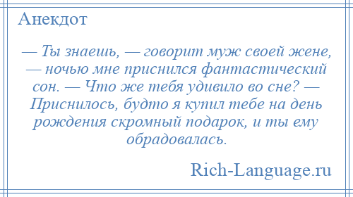 
    — Ты знаешь, — говорит муж своей жене, — ночью мне приснился фантастический сон. — Что же тебя удивило во сне? — Приснилось, будто я купил тебе на день рождения скромный подарок, и ты ему обрадовалась.