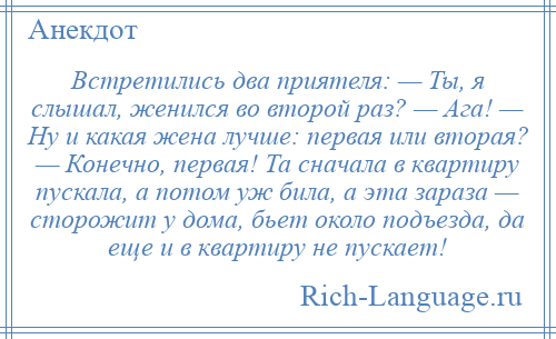 
    Встретились два приятеля: — Ты, я слышал, женился во второй раз? — Ага! — Ну и какая жена лучше: первая или вторая? — Конечно, первая! Та сначала в квартиру пускала, а потом уж била, а эта зараза — сторожит у дома, бьет около подъезда, да еще и в квартиру не пускает!
