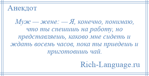 
    Муж — жене: — Я, конечно, понимаю, что ты спешишь на работу, но представляешь, каково мне сидеть и ждать восемь часов, пока ты приедешь и приготовишь чай.