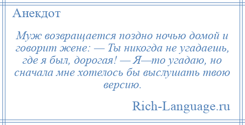 
    Муж возвращается поздно ночью домой и говорит жене: — Ты никогда не угадаешь, где я был, дорогая! — Я—то угадаю, но сначала мне хотелось бы выслушать твою версию.