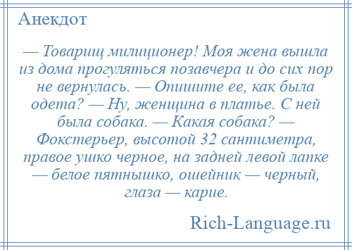 
    — Товарищ милиционер! Моя жена вышла из дома прогуляться позавчера и до сих пор не вернулась. — Опишите ее, как была одета? — Ну, женщина в платье. С ней была собака. — Какая собака? — Фокстерьер, высотой 32 сантиметра, правое ушко черное, на задней левой лапке — белое пятнышко, ошейник — черный, глаза — карие.