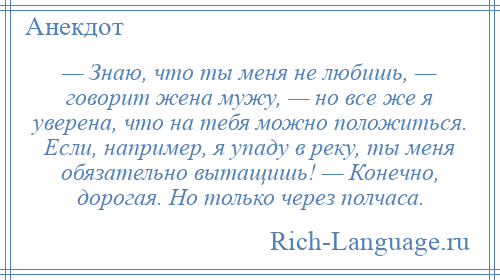 
    — Знаю, что ты меня не любишь, — говорит жена мужу, — но все же я уверена, что на тебя можно положиться. Если, например, я упаду в реку, ты меня обязательно вытащишь! — Конечно, дорогая. Но только через полчаса.