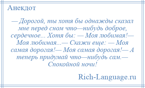
    — Дорогой, ты хотя бы однажды сказал мне перед сном что—нибудь доброе, сердечное... Хотя бы: — Моя любимая!— Моя любимая...— Скажи еще: — Моя самая дорогая!— Моя самая дорогая!— А теперь придумай что—нибудь сам.— Спокойной ночи!