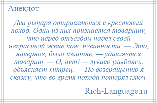 
    Два рыцаря отправляются в крестовый поход. Один из них признается товарищу, что перед отъездом надел своей некрасивой жене пояс невинности. — Это, наверное, было излишне, — удивляется товарищ. — О, нет! — лукаво улыбаясь, объясняет хитрец. — По возвращению я скажу, что во время похода потерял ключ.