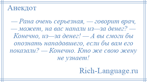 
    — Рана очень серьезная, — говорит врач, — может, на вас напали из—за денег? — Конечно, из—за денег! — А вы смоги бы опознать нападавшего, если бы вам его показали? — Конечно. Кто же свою жену не узнает!