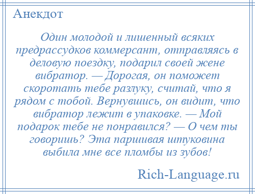 
    Один молодой и лишенный всяких предрассудков коммерсант, отправляясь в деловую поездку, подарил своей жене вибратор. — Дорогая, он поможет скоротать тебе разлуку, считай, что я рядом с тобой. Вернувшись, он видит, что вибратор лежит в упаковке. — Мой подарок тебе не понравился? — О чем ты говоришь? Эта паршивая штуковина выбила мне все пломбы из зубов!