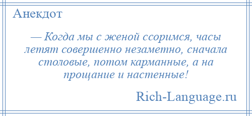 
    — Когда мы с женой ссоримся, часы летят совершенно незаметно, сначала столовые, потом карманные, а на прощание и настенные!