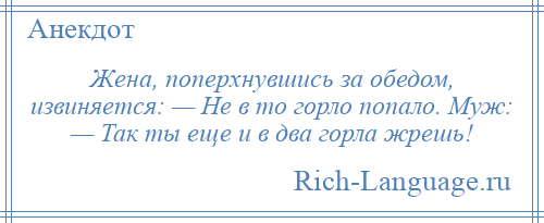 
    Жена, поперхнувшись за обедом, извиняется: — Не в то горло попало. Муж: — Так ты еще и в два горла жрешь!