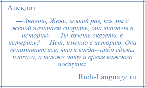 
    — Знаешь, Жень, всякий раз, как мы с женой начинаем спорить, она впадает в историю. — Ты хочешь сказать, в истерику? — Нет, именно в историю. Она вспоминает все, что я когда—либо сделал плохого, а также дату и время каждого поступка.