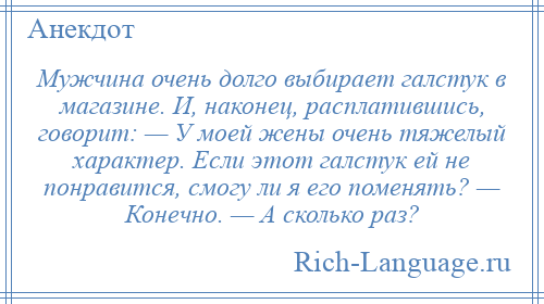 
    Мужчина очень долго выбирает галстук в магазине. И, наконец, расплатившись, говорит: — У моей жены очень тяжелый характер. Если этот галстук ей не понравится, смогу ли я его поменять? — Конечно. — А сколько раз?