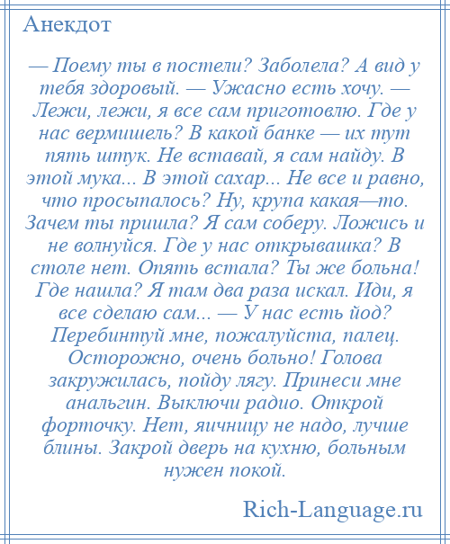 
    — Поему ты в постели? Заболела? А вид у тебя здоровый. — Ужасно есть хочу. — Лежи, лежи, я все сам приготовлю. Где у нас вермишель? В какой банке — их тут пять штук. Не вставай, я сам найду. В этой мука... В этой сахар... Не все и равно, что просыпалось? Ну, крупа какая—то. Зачем ты пришла? Я сам соберу. Ложись и не волнуйся. Где у нас открывашка? В столе нет. Опять встала? Ты же больна! Где нашла? Я там два раза искал. Иди, я все сделаю сам... — У нас есть йод? Перебинтуй мне, пожалуйста, палец. Осторожно, очень больно! Голова закружилась, пойду лягу. Принеси мне анальгин. Выключи радио. Открой форточку. Нет, яичницу не надо, лучше блины. Закрой дверь на кухню, больным нужен покой.