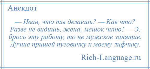 
    — Иван, что ты делаешь? — Как что? Разве не видишь, жена, мешок чиню! — Э, брось эту работу, то не мужское занятие. Лучше пришей пуговичку к моему лифчику.