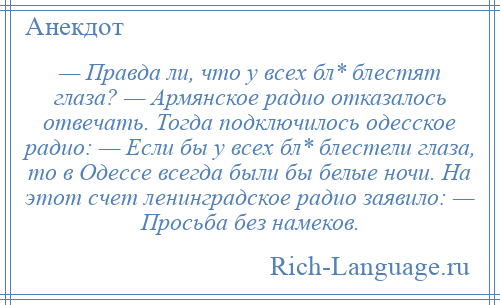 
    — Правда ли, что у всех бл* блестят глаза? — Армянское радио отказалось отвечать. Тогда подключилось одесское радио: — Если бы у всех бл* блестели глаза, то в Одессе всегда были бы белые ночи. На этот счет ленинградское радио заявило: — Просьба без намеков.