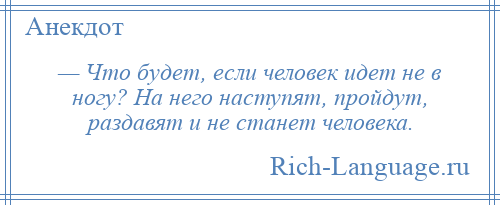 
    — Что будет, если человек идет не в ногу? На него наступят, пройдут, раздавят и не станет человека.