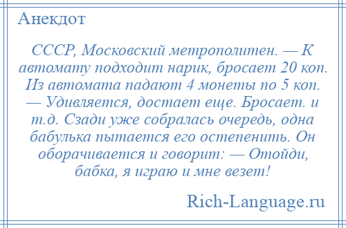 
    СССР, Московский метрополитен. — К автомату подходит нарик, бросает 20 коп. Из автомата падают 4 монеты по 5 коп. — Удивляется, достает еще. Бросает. и т.д. Сзади уже собралась очередь, одна бабулька пытается его остепенить. Он оборачивается и говорит: — Отойди, бабка, я играю и мне везет!