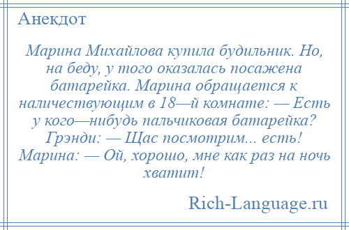 
    Марина Михайлова купила будильник. Но, на беду, у того оказалась посажена батарейка. Марина обращается к наличествующим в 18—й комнате: — Есть у кого—нибудь пальчиковая батарейка? Грэнди: — Щас посмотрим... есть! Марина: — Ой, хорошо, мне как раз на ночь хватит!