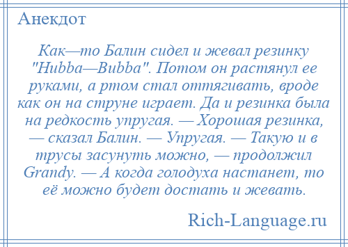 
    Как—то Балин сидел и жевал резинку Нubba—Bubba . Потом он растянул ее руками, а ртом стал оттягивать, вроде как он на струне играет. Да и резинка была на редкость упругая. — Хорошая резинка, — сказал Балин. — Упругая. — Такую и в трусы засунуть можно, — продолжил Grandy. — А когда голодуха настанет, то её можно будет достать и жевать.
