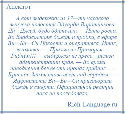 
    А вот выдержки из 17—ти часового выпуска новостей Эдуарда Воротникова. Ди—Джей, будь бдителен! — Пять ровно. Во Владивостоке дождь и пробки, в эфире Ви—Би—Си Новости и оперативка. Итак, заголовки: — Призыв из Приморья — Гибнем!!! — выдержка из пресс—релиза администрации края. — Во время наводнения без вести пропал грибник. — Красное Знамя вновь веет над городом. — Журналисты Ви—Би—Си приговорили дождь к смерти. Официальной реакции пока не последовало.