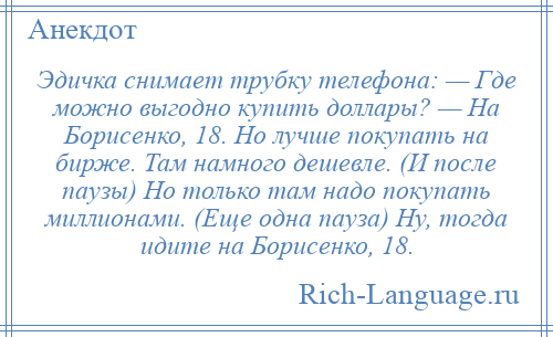 
    Эдичка снимает трубку телефона: — Где можно выгодно купить доллары? — На Борисенко, 18. Но лучше покупать на бирже. Там намного дешевле. (И после паузы) Но только там надо покупать миллионами. (Еще одна пауза) Ну, тогда идите на Борисенко, 18.