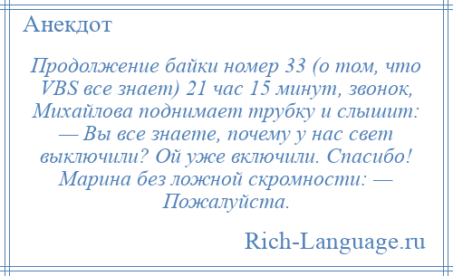 
    Продолжение байки номер 33 (о том, что VBS все знает) 21 час 15 минут, звонок, Михайлова поднимает трубку и слышит: — Вы все знаете, почему у нас свет выключили? Ой уже включили. Спасибо! Марина без ложной скромности: — Пожалуйста.