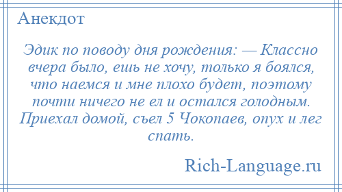 
    Эдик по поводу дня рождения: — Классно вчера было, ешь не хочу, только я боялся, что наемся и мне плохо будет, поэтому почти ничего не ел и остался голодным. Приехал домой, съел 5 Чокопаев, опух и лег спать.