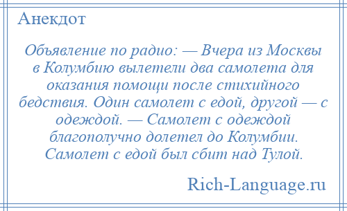 
    Объявление по радио: — Вчера из Москвы в Колумбию вылетели два самолета для оказания помощи после стихийного бедствия. Один самолет с едой, другой — с одеждой. — Самолет с одеждой благополучно долетел до Колумбии. Самолет с едой был сбит над Тулой.