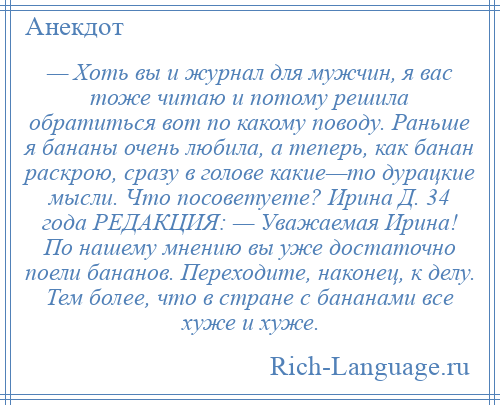 
    — Хоть вы и журнал для мужчин, я вас тоже читаю и потому решила обратиться вот по какому поводу. Раньше я бананы очень любила, а теперь, как банан раскрою, сразу в голове какие—то дурацкие мысли. Что посоветуете? Ирина Д. 34 года РЕДАКЦИЯ: — Уважаемая Ирина! По нашему мнению вы уже достаточно поели бананов. Переходите, наконец, к делу. Тем более, что в стране с бананами все хуже и хуже.