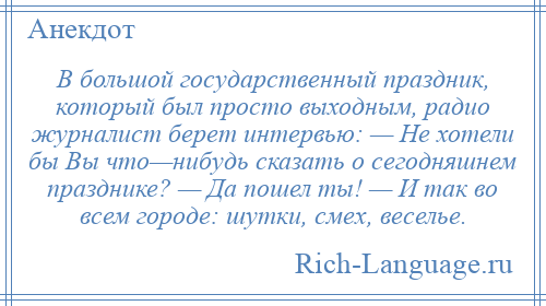 
    В большой государственный праздник, который был просто выходным, радио журналист берет интервью: — Не хотели бы Вы что—нибудь сказать о сегодняшнем празднике? — Да пошел ты! — И так во всем городе: шутки, смех, веселье.