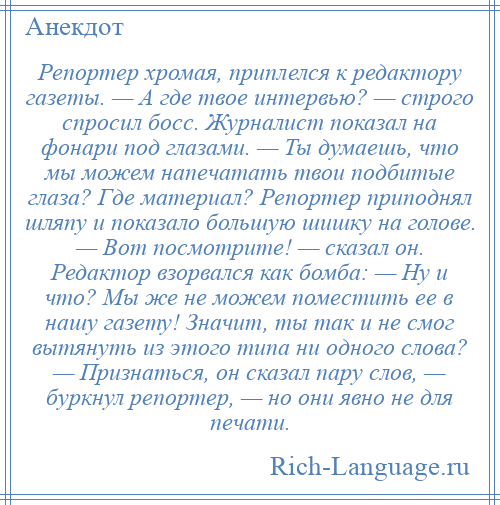
    Репортер хромая, приплелся к редактору газеты. — А где твое интервью? — строго спросил босс. Журналист показал на фонари под глазами. — Ты думаешь, что мы можем напечатать твои подбитые глаза? Где материал? Репортер приподнял шляпу и показало большую шишку на голове. — Вот посмотрите! — сказал он. Редактор взорвался как бомба: — Ну и что? Мы же не можем поместить ее в нашу газету! Значит, ты так и не смог вытянуть из этого типа ни одного слова? — Признаться, он сказал пару слов, — буркнул репортер, — но они явно не для печати.