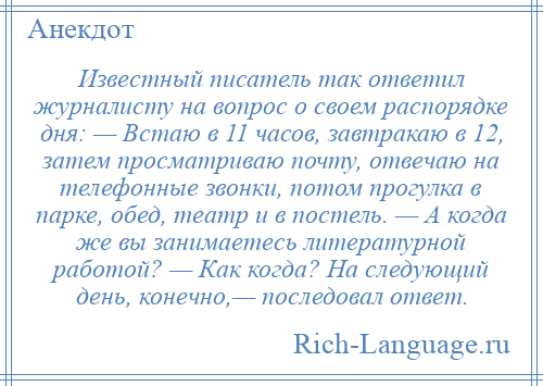 
    Известный писатель так ответил журналисту на вопрос о своем распорядке дня: — Встаю в 11 часов, завтракаю в 12, затем просматриваю почту, отвечаю на телефонные звонки, потом прогулка в парке, обед, театр и в постель. — А когда же вы занимаетесь литературной работой? — Как когда? На следующий день, конечно,— последовал ответ.