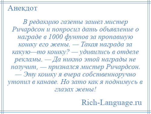 
    В редакцию газеты зашел мистер Ричардсон и попросил дать объявление о награде в 1000 фунтов за пропавшую кошку его жены. — Такая награда за какую—то кошку? — удивились в отделе рекламы. — Да никто этой награды не получит, — признался мистер Ричардсон. — Эту кошку я вчера собственноручно утопил в канаве. Но зато как я поднимусь в глазах жены!