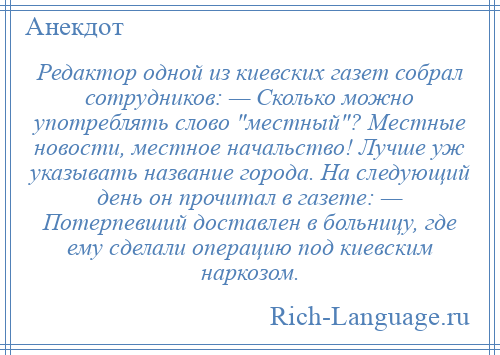 
    Редактор одной из киевских газет собрал сотрудников: — Сколько можно употреблять слово местный ? Местные новости, местное начальство! Лучше уж указывать название города. На следующий день он прочитал в газете: — Потерпевший доставлен в больницу, где ему сделали операцию под киевским наркозом.