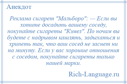 
    Реклама сигарет Мальборо : — Если вы хотите досадить вашему соседу, покупайте сигареты Кэмел . По ночам вы будете с надрывом кашлять, задыхаться и хрипеть так, что ваш сосед не заснет ни на минуту. Если у вас хорошие отношения с соседом, покупайте сигареты только нашей марки.