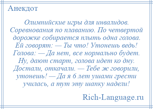 
    Олимпийские игры для инвалидов. Соревнования по плаванию. По четвертой дорожке собирается плыть одна голова. Ей говорят: — Ты что! Утонешь ведь! Голова: — Да нет, все нормально будет. Ну, дают старт, голова идет ко дну. Достали, откачали. — Тебе ж говорили, утонешь! — Да я 6 лет ушами грести училась, а тут эту шапку надели!