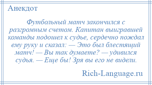 
    Футбольный матч закончился с разгромным счетом. Капитан выигравшей команды подошел к судье, сердечно пождал ему руку и сказал: — Это был блестящий матч! — Вы так думаете? — удивился судья. — Еще бы! Зря вы его не видели.