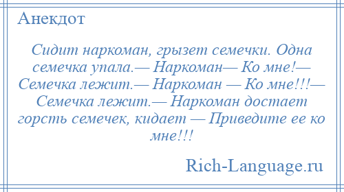 
    Сидит наркоман, грызет семечки. Одна семечка упала.— Наркоман— Ко мне!— Семечка лежит.— Наркоман — Ко мне!!!— Семечка лежит.— Наркоман достает горсть семечек, кидает — Приведите ее ко мне!!!