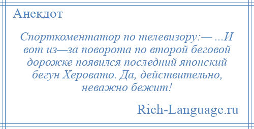 
    Спорткоментатор по телевизору:— ...И вот из—за поворота по второй беговой дорожке появился последний японский бегун Херовато. Да, действительно, неважно бежит!