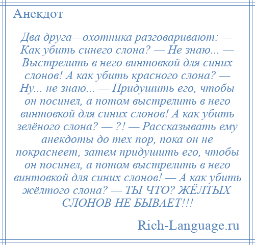 
    Два друга—охотника разговаривают: — Как убить синего слона? — Не знаю... — Выстрелить в него винтовкой для синих слонов! А как убить красного слона? — Ну... не знаю... — Придушить его, чтобы он посинел, а потом выстрелить в него винтовкой для синих слонов! А как убить зелёного слона? — ?! — Рассказывать ему анекдоты до тех пор, пока он не покраснеет, затем придушить его, чтобы он посинел, а потом выстрелить в него винтовкой для синих слонов! — А как убить жёлтого слона? — ТЫ ЧТО? ЖЁЛТЫХ СЛОНОВ НЕ БЫВАЕТ!!!