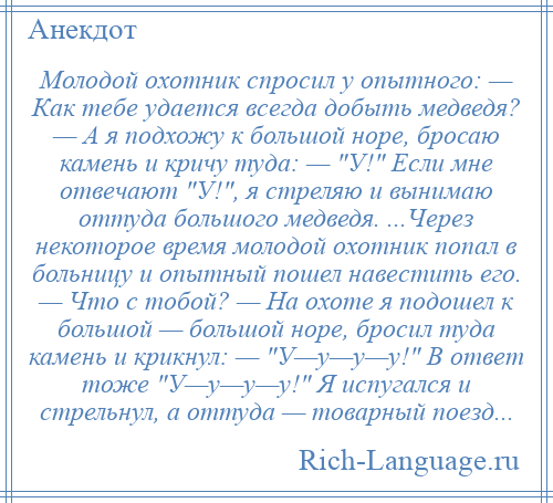 
    Молодой охотник спросил у опытного: — Как тебе удается всегда добыть медведя? — А я подхожу к большой норе, бросаю камень и кричу туда: — У! Если мне отвечают У! , я стреляю и вынимаю оттуда большого медведя. ...Через некоторое время молодой охотник попал в больницу и опытный пошел навестить его. — Что с тобой? — На охоте я подошел к большой — большой норе, бросил туда камень и крикнул: — У—у—у—у! В ответ тоже У—у—у—у! Я испугался и стрельнул, а оттуда — товарный поезд...