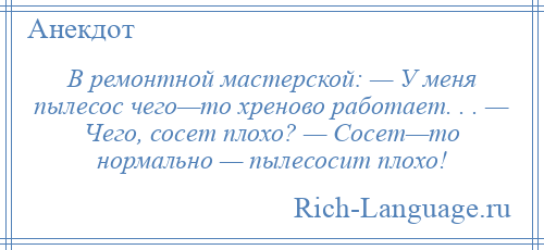 
    В ремонтной мастерской: — У меня пылесос чего—то хреново работает. . . — Чего, сосет плохо? — Сосет—то нормально — пылесосит плохо!