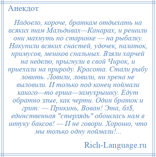 
    Надоело, короче, браткам отдыхать на всяких там Мальдивах—Канарах, и решили они махнуть по старинке — на рыбалку. Накупили всяких снастей, удочек, палаток, примусов, мешков спальных. Взяли харчей на неделю, прыгнули в свой Чирок, и приехали на природу. Красота. Стали рыбу ловить. Ловили, ловили, ни хрена не выловили. И только под конец поймали какого—то ерша—замухрышку. Едут обратно злые, как черти. Один браток и грит: — Прикинь, Вован! Эта, бл$, единственная стерлядь обошлась нам в штуку баксов! — И не говори. Хорошо, что мы только одну поймали!...