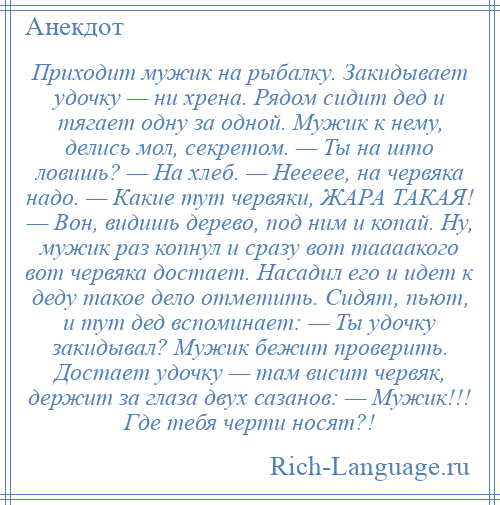 
    Приходит мужик на рыбалку. Закидывает удочку — ни хрена. Рядом сидит дед и тягает одну за одной. Мужик к нему, делись мол, секретом. — Ты на што ловишь? — На хлеб. — Неееее, на червяка надо. — Какие тут червяки, ЖАРА ТАКАЯ! — Вон, видишь дерево, под ним и копай. Ну, мужик раз копнул и сразу вот таааакого вот червяка достает. Насадил его и идет к деду такое дело отметить. Сидят, пьют, и тут дед вспоминает: — Ты удочку закидывал? Мужик бежит проверить. Достает удочку — там висит червяк, держит за глаза двух сазанов: — Мужик!!! Где тебя черти носят?!