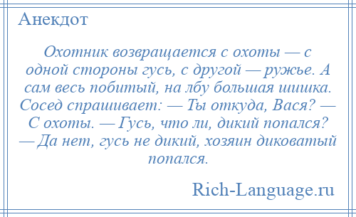 
    Охотник возвращается с охоты — с одной стороны гусь, с другой — ружье. А сам весь побитый, на лбу большая шишка. Сосед спрашивает: — Ты откуда, Вася? — С охоты. — Гусь, что ли, дикий попался? — Да нет, гусь не дикий, хозяин диковатый попался.