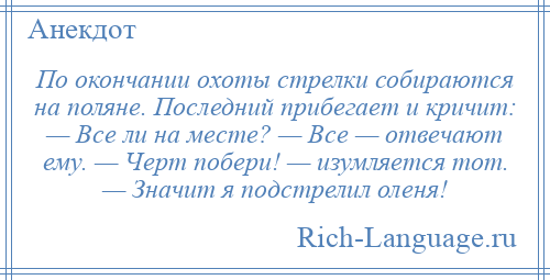 
    По окончании охоты стрелки собираются на поляне. Последний прибегает и кричит: — Все ли на месте? — Все — отвечают ему. — Черт побери! — изумляется тот. — Значит я подстрелил оленя!