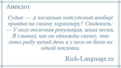 
    Судья: — А насколько подсудимый вообще правдив по своему характеру? Свидетель: — У него отличная репутация, ваша честь. Я слышал, как он однажды сказал, что ловил рыбу целый день и у него не было ни одной поклевки.