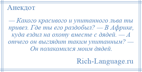 
    — Какого красивого и упитанного льва ты привез. Где ты его раздобыл? — В Африке, куда ездил на охоту вместе с дядей. — А отчего он выглядит таким упитанным? — Он полакомился моим дядей.