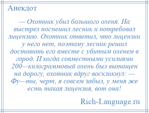 
    — Охотник убил большого оленя. На выстрел поспешил лесник и потребовал лицензию. Охотник ответил, что лицензии у него нет, поэтому лесник решил доставить его вместе с убитым оленем в город. И когда совместными усилиями 200—килограммовый олень был вытащен на дорогу, охотник вдруг воскликнул: — Фу—ты, черт, я совсем забыл, у меня же есть такая лицензия, вот она!