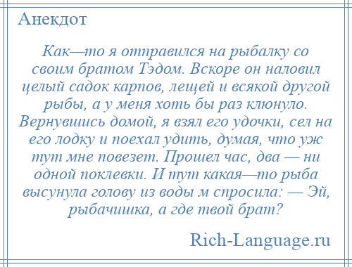 
    Как—то я отправился на рыбалку со своим братом Тэдом. Вскоре он наловил целый садок карпов, лещей и всякой другой рыбы, а у меня хоть бы раз клюнуло. Вернувшись домой, я взял его удочки, сел на его лодку и поехал удить, думая, что уж тут мне повезет. Прошел час, два — ни одной поклевки. И тут какая—то рыба высунула голову из воды м спросила: — Эй, рыбачишка, а где твой брат?